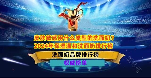 皮肤敏感用什么类型的洗面奶？2024年保湿温和洗面奶排行榜