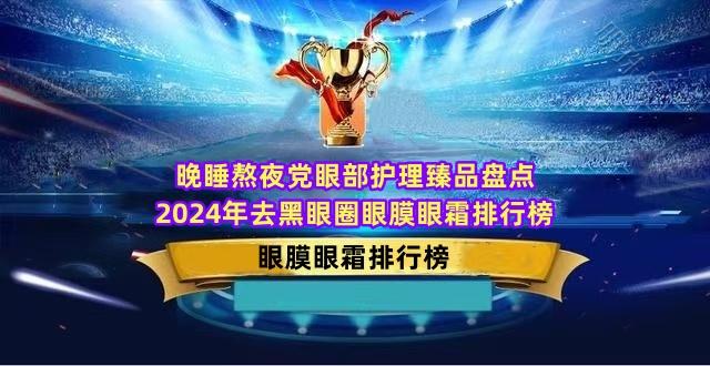 晚睡熬夜党眼部护理臻品盘点 2024年去黑眼圈眼膜眼霜排行榜